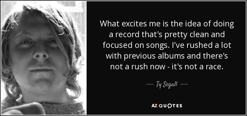 What excites me is the idea of doing a record that's pretty clean and focused on songs. I've rushed a lot with previous albums and there's not a rush now - it's not a race. - Ty Segall