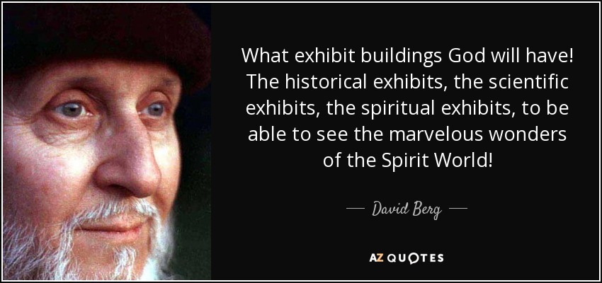 What exhibit buildings God will have! The historical exhibits, the scientific exhibits, the spiritual exhibits, to be able to see the marvelous wonders of the Spirit World! - David Berg
