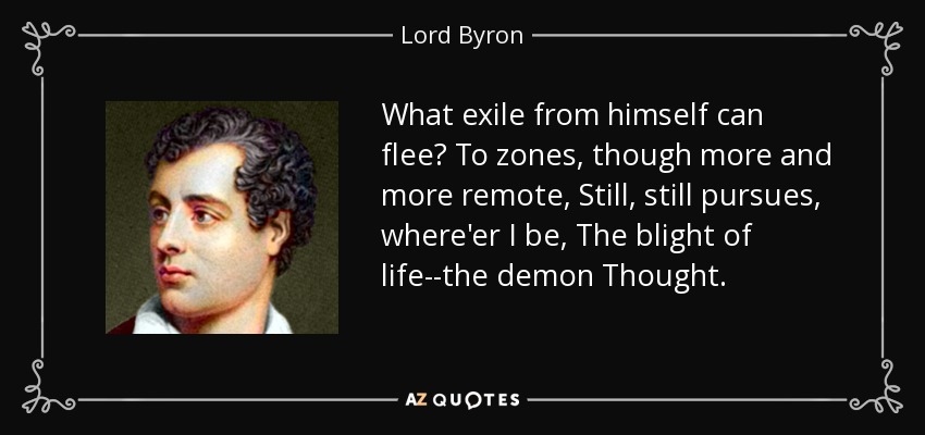 What exile from himself can flee? To zones, though more and more remote, Still, still pursues, where'er I be, The blight of life--the demon Thought. - Lord Byron