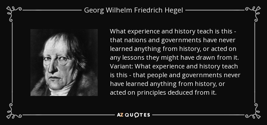 What experience and history teach is this - that nations and governments have never learned anything from history, or acted on any lessons they might have drawn from it. Variant: What experience and history teach is this - that people and governments never have learned anything from history, or acted on principles deduced from it. - Georg Wilhelm Friedrich Hegel