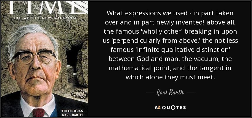 What expressions we used - in part taken over and in part newly invented! above all, the famous 'wholly other' breaking in upon us 'perpendicularly from above,' the not less famous 'infinite qualitative distinction' between God and man, the vacuum, the mathematical point, and the tangent in which alone they must meet. - Karl Barth