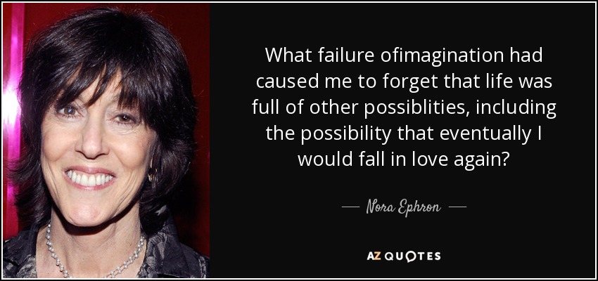 What failure ofimagination had caused me to forget that life was full of other possiblities, including the possibility that eventually I would fall in love again? - Nora Ephron