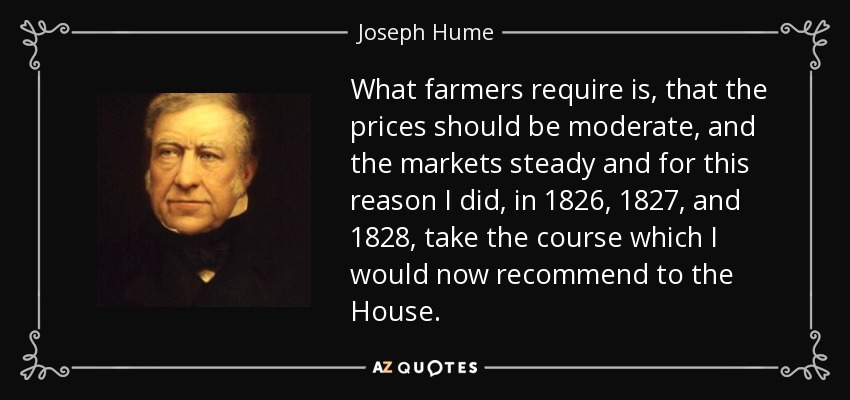 What farmers require is, that the prices should be moderate, and the markets steady and for this reason I did, in 1826, 1827, and 1828, take the course which I would now recommend to the House. - Joseph Hume