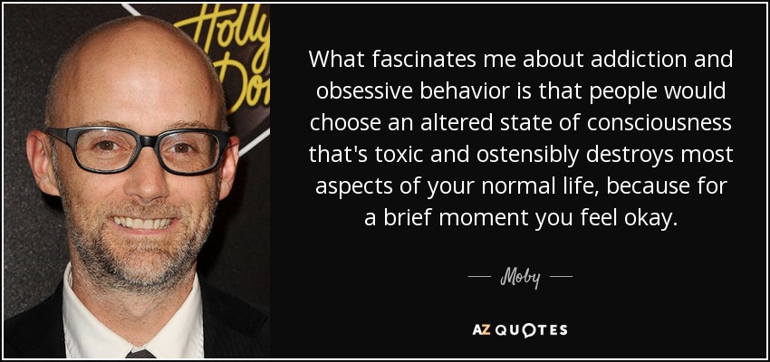 What fascinates me about addiction and obsessive behavior is that people would choose an altered state of consciousness that's toxic and ostensibly destroys most aspects of your normal life, because for a brief moment you feel okay. - Moby