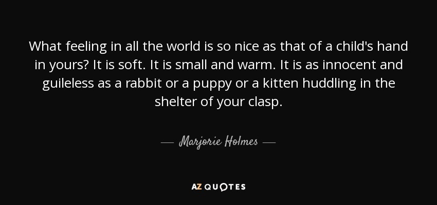 What feeling in all the world is so nice as that of a child's hand in yours? It is soft. It is small and warm. It is as innocent and guileless as a rabbit or a puppy or a kitten huddling in the shelter of your clasp. - Marjorie Holmes