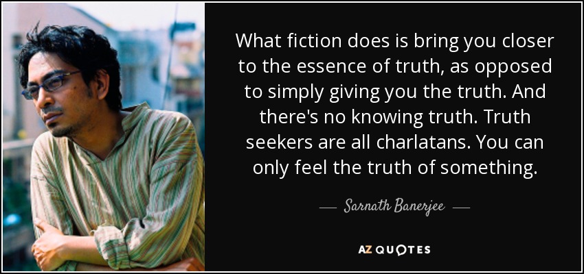 What fiction does is bring you closer to the essence of truth, as opposed to simply giving you the truth. And there's no knowing truth. Truth seekers are all charlatans. You can only feel the truth of something. - Sarnath Banerjee