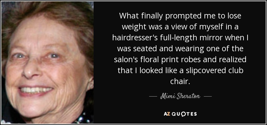 What finally prompted me to lose weight was a view of myself in a hairdresser's full-length mirror when I was seated and wearing one of the salon's floral print robes and realized that I looked like a slipcovered club chair. - Mimi Sheraton