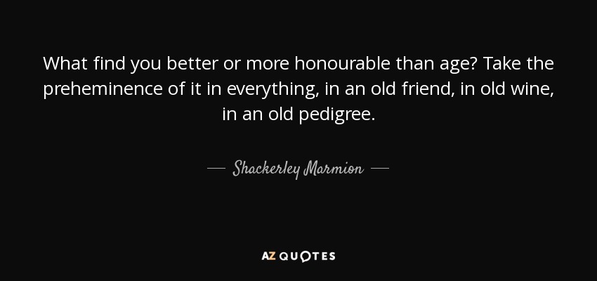 What find you better or more honourable than age? Take the preheminence of it in everything, in an old friend, in old wine, in an old pedigree. - Shackerley Marmion