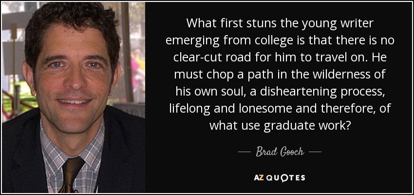 What first stuns the young writer emerging from college is that there is no clear-cut road for him to travel on. He must chop a path in the wilderness of his own soul, a disheartening process, lifelong and lonesome and therefore, of what use graduate work? - Brad Gooch