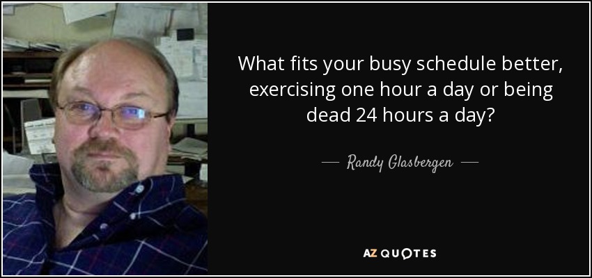 What fits your busy schedule better, exercising one hour a day or being dead 24 hours a day? - Randy Glasbergen