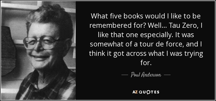 What five books would I like to be remembered for? Well... Tau Zero, I like that one especially. It was somewhat of a tour de force, and I think it got across what I was trying for. - Poul Anderson