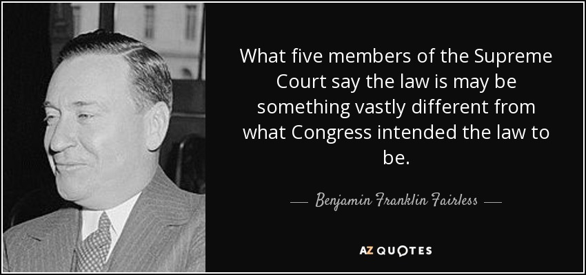 What five members of the Supreme Court say the law is may be something vastly different from what Congress intended the law to be. - Benjamin Franklin Fairless