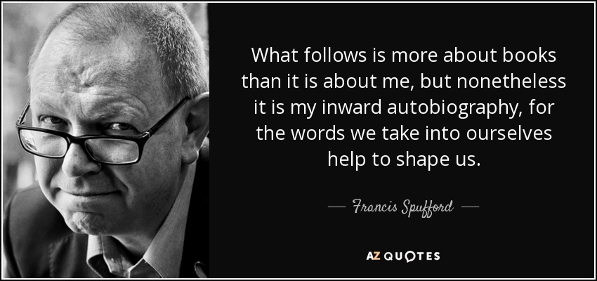 What follows is more about books than it is about me, but nonetheless it is my inward autobiography, for the words we take into ourselves help to shape us. - Francis Spufford