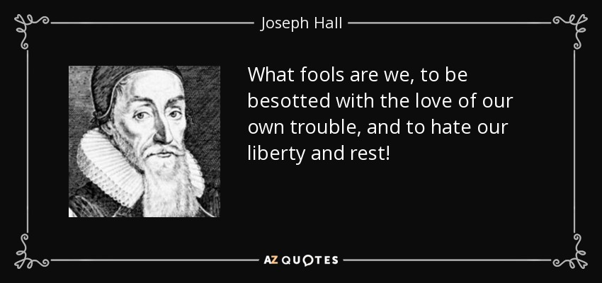 What fools are we, to be besotted with the love of our own trouble, and to hate our liberty and rest! - Joseph Hall