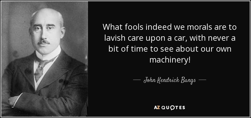 What fools indeed we morals are to lavish care upon a car, with never a bit of time to see about our own machinery! - John Kendrick Bangs