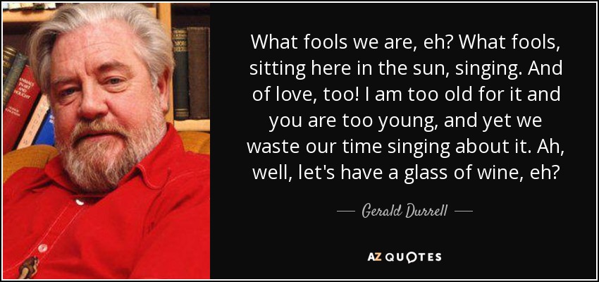 What fools we are, eh? What fools, sitting here in the sun, singing. And of love, too! I am too old for it and you are too young, and yet we waste our time singing about it. Ah, well, let's have a glass of wine, eh? - Gerald Durrell