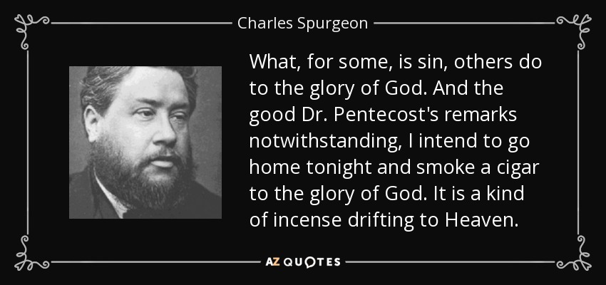 What, for some, is sin, others do to the glory of God. And the good Dr. Pentecost's remarks notwithstanding , I intend to go home tonight and smoke a cigar to the glory of God. It is a kind of incense drifting to Heaven. - Charles Spurgeon
