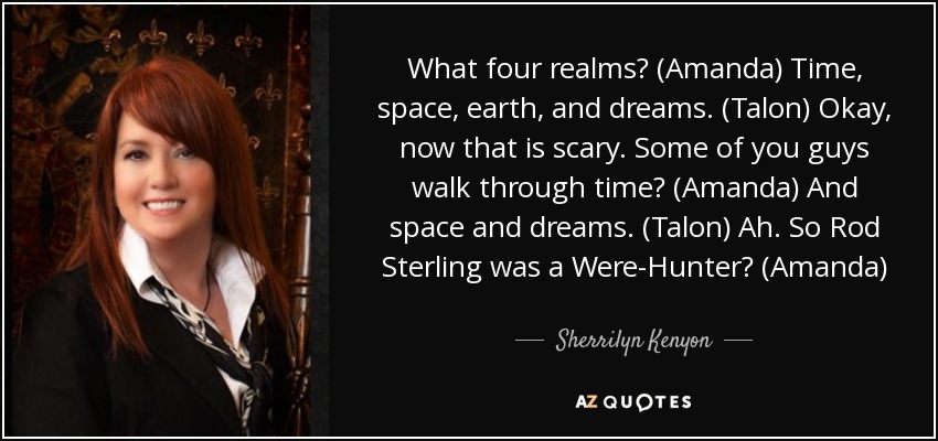 What four realms? (Amanda) Time, space, earth, and dreams. (Talon) Okay, now that is scary. Some of you guys walk through time? (Amanda) And space and dreams. (Talon) Ah. So Rod Sterling was a Were-Hunter? (Amanda) - Sherrilyn Kenyon