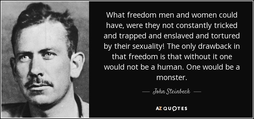 What freedom men and women could have, were they not constantly tricked and trapped and enslaved and tortured by their sexuality! The only drawback in that freedom is that without it one would not be a human. One would be a monster. - John Steinbeck