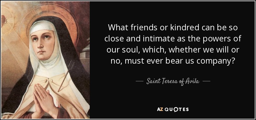 What friends or kindred can be so close and intimate as the powers of our soul, which, whether we will or no, must ever bear us company? - Teresa of Avila