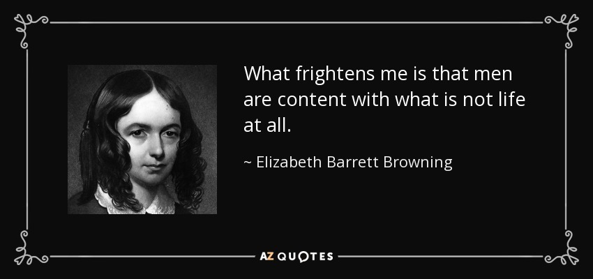 What frightens me is that men are content with what is not life at all. - Elizabeth Barrett Browning