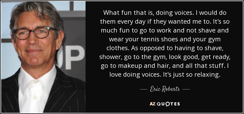 What fun that is, doing voices. I would do them every day if they wanted me to. It's so much fun to go to work and not shave and wear your tennis shoes and your gym clothes. As opposed to having to shave, shower, go to the gym, look good, get ready, go to makeup and hair, and all that stuff. I love doing voices. It's just so relaxing. - Eric Roberts