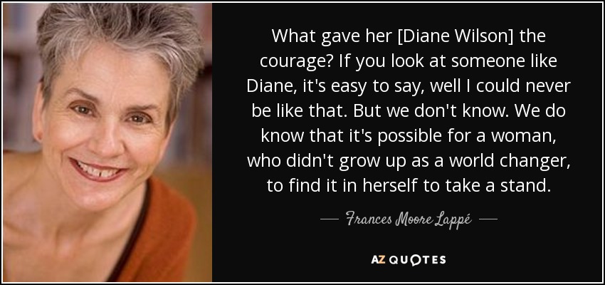 What gave her [Diane Wilson] the courage? If you look at someone like Diane, it's easy to say, well I could never be like that. But we don't know. We do know that it's possible for a woman, who didn't grow up as a world changer, to find it in herself to take a stand. - Frances Moore Lappé