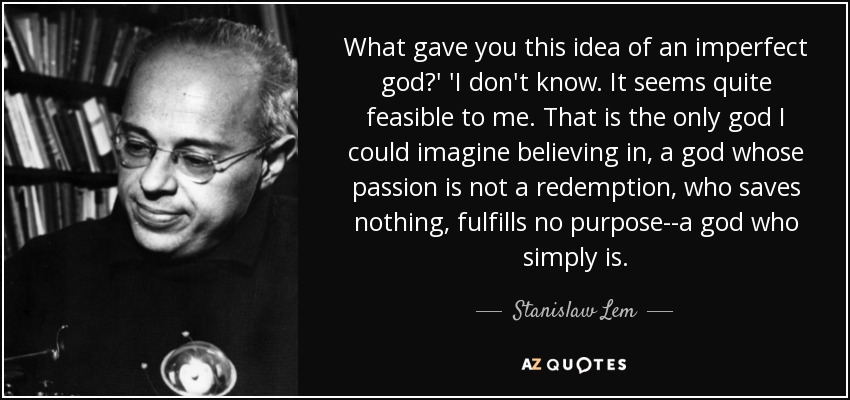 What gave you this idea of an imperfect god?' 'I don't know. It seems quite feasible to me. That is the only god I could imagine believing in, a god whose passion is not a redemption, who saves nothing, fulfills no purpose--a god who simply is. - Stanislaw Lem