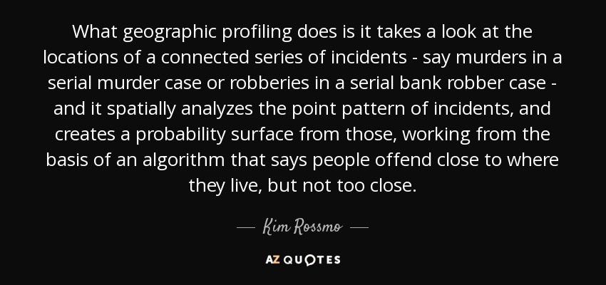 What geographic profiling does is it takes a look at the locations of a connected series of incidents - say murders in a serial murder case or robberies in a serial bank robber case - and it spatially analyzes the point pattern of incidents, and creates a probability surface from those, working from the basis of an algorithm that says people offend close to where they live, but not too close. - Kim Rossmo
