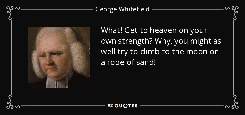 What! Get to heaven on your own strength? Why, you might as well try to climb to the moon on a rope of sand! - George Whitefield