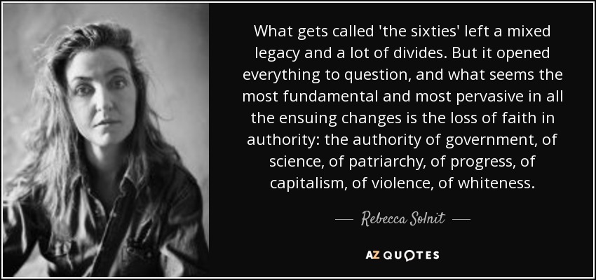 What gets called 'the sixties' left a mixed legacy and a lot of divides. But it opened everything to question, and what seems the most fundamental and most pervasive in all the ensuing changes is the loss of faith in authority: the authority of government, of science, of patriarchy, of progress, of capitalism, of violence, of whiteness. - Rebecca Solnit