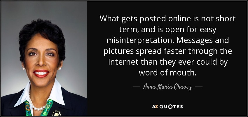 What gets posted online is not short term, and is open for easy misinterpretation. Messages and pictures spread faster through the Internet than they ever could by word of mouth. - Anna Maria Chavez