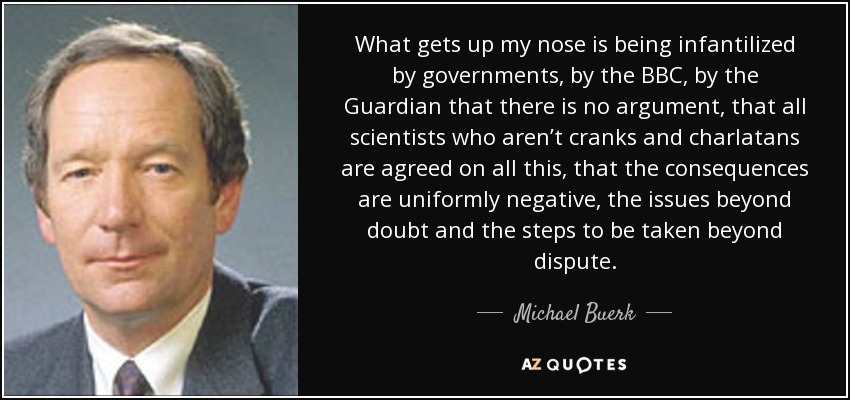 What gets up my nose is being infantilized by governments, by the BBC, by the Guardian that there is no argument, that all scientists who aren’t cranks and charlatans are agreed on all this, that the consequences are uniformly negative, the issues beyond doubt and the steps to be taken beyond dispute. - Michael Buerk