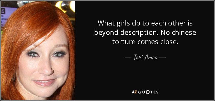 What girls do to each other is beyond description. No chinese torture comes close. - Tori Amos