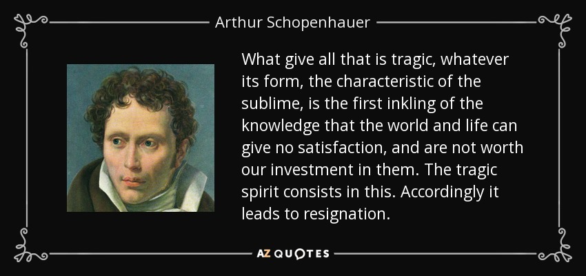 What give all that is tragic, whatever its form, the characteristic of the sublime, is the first inkling of the knowledge that the world and life can give no satisfaction, and are not worth our investment in them. The tragic spirit consists in this. Accordingly it leads to resignation. - Arthur Schopenhauer