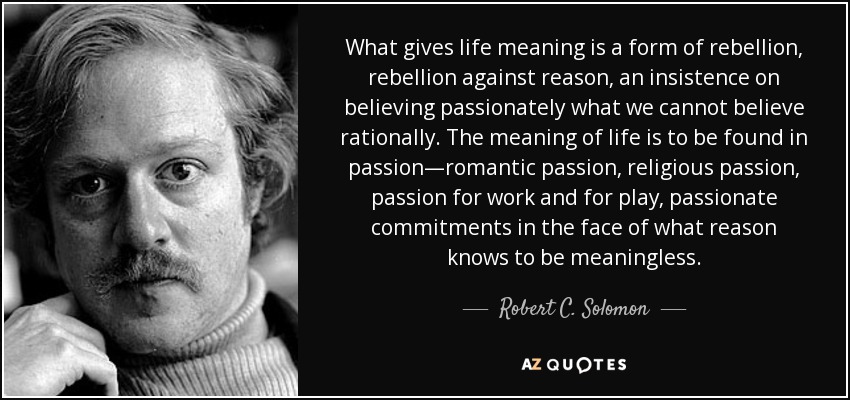 What gives life meaning is a form of rebellion, rebellion against reason, an insistence on believing passionately what we cannot believe rationally. The meaning of life is to be found in passion—romantic passion, religious passion, passion for work and for play, passionate commitments in the face of what reason knows to be meaningless. - Robert C. Solomon