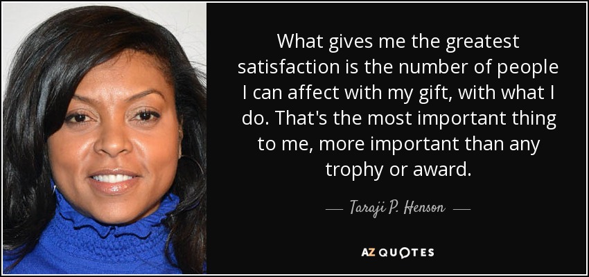 What gives me the greatest satisfaction is the number of people I can affect with my gift, with what I do. That's the most important thing to me, more important than any trophy or award. - Taraji P. Henson
