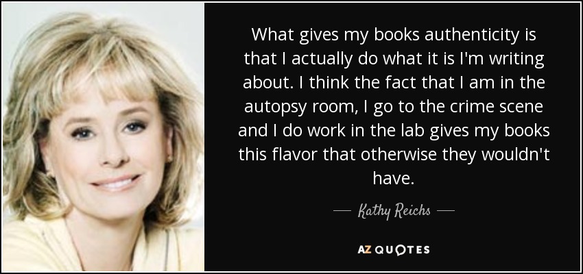 What gives my books authenticity is that I actually do what it is I'm writing about. I think the fact that I am in the autopsy room, I go to the crime scene and I do work in the lab gives my books this flavor that otherwise they wouldn't have. - Kathy Reichs