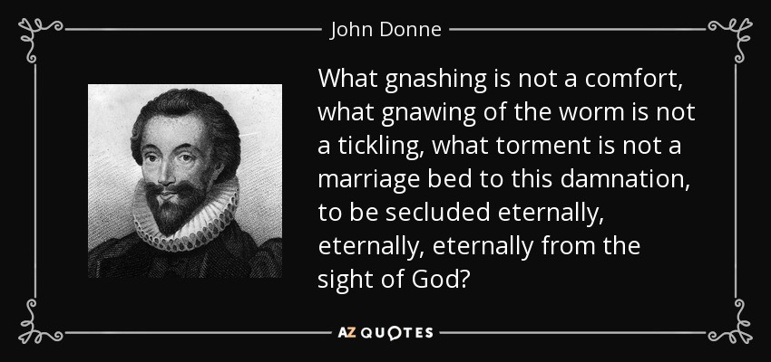 What gnashing is not a comfort, what gnawing of the worm is not a tickling, what torment is not a marriage bed to this damnation, to be secluded eternally, eternally, eternally from the sight of God? - John Donne