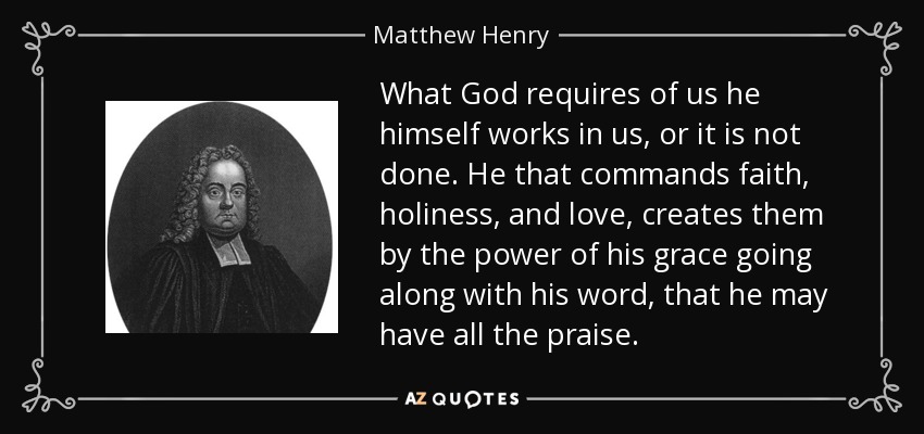 What God requires of us he himself works in us, or it is not done. He that commands faith, holiness, and love, creates them by the power of his grace going along with his word, that he may have all the praise. - Matthew Henry