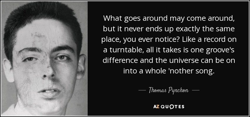 What goes around may come around, but it never ends up exactly the same place, you ever notice? Like a record on a turntable, all it takes is one groove's difference and the universe can be on into a whole 'nother song. - Thomas Pynchon