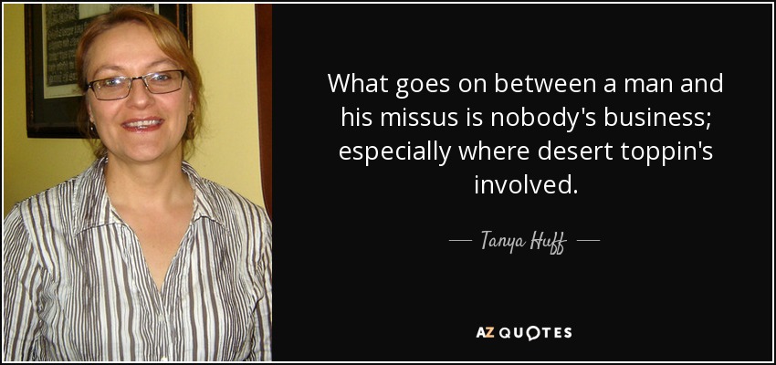 What goes on between a man and his missus is nobody's business; especially where desert toppin's involved. - Tanya Huff