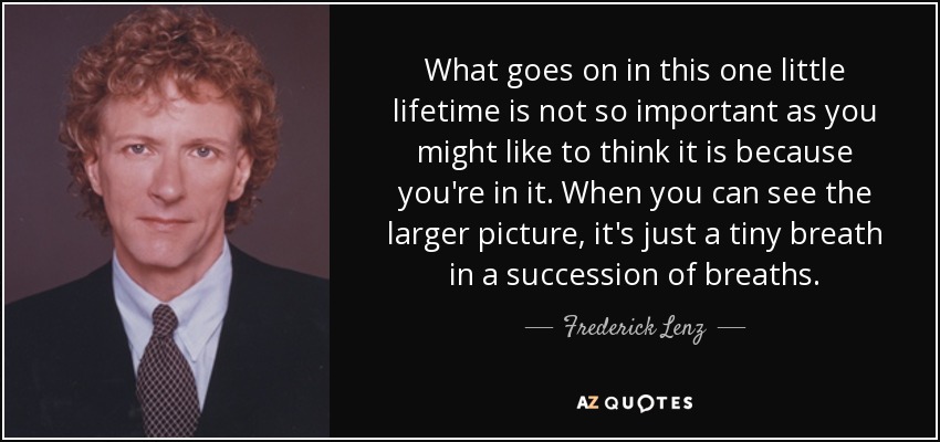 What goes on in this one little lifetime is not so important as you might like to think it is because you're in it. When you can see the larger picture, it's just a tiny breath in a succession of breaths. - Frederick Lenz