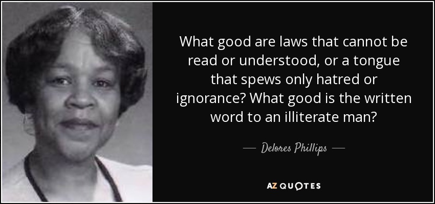 What good are laws that cannot be read or understood, or a tongue that spews only hatred or ignorance? What good is the written word to an illiterate man? - Delores Phillips