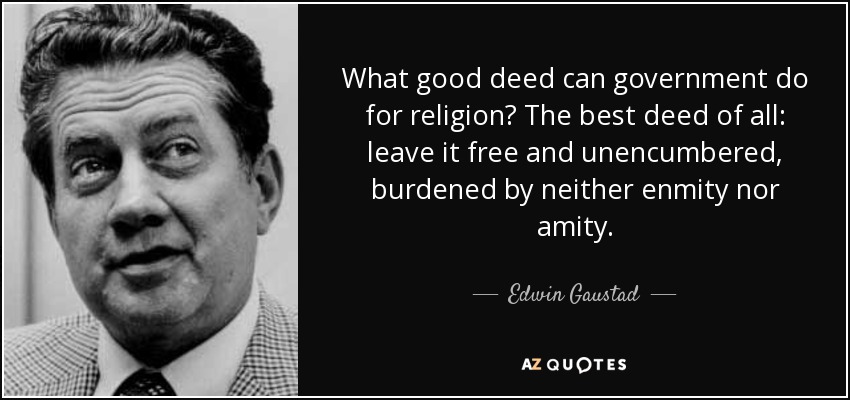What good deed can government do for religion? The best deed of all: leave it free and unencumbered, burdened by neither enmity nor amity. - Edwin Gaustad