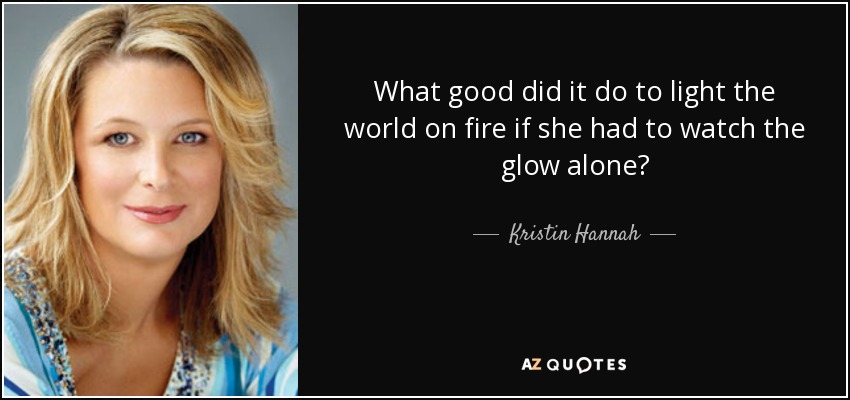What good did it do to light the world on fire if she had to watch the glow alone? - Kristin Hannah