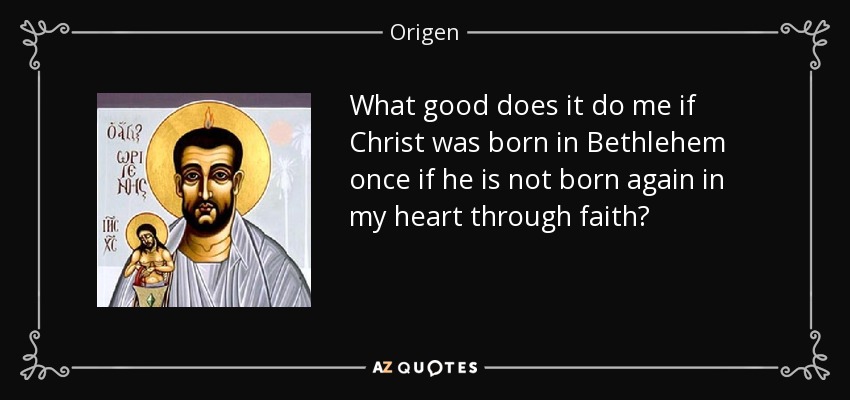 What good does it do me if Christ was born in Bethlehem once if he is not born again in my heart through faith? - Origen