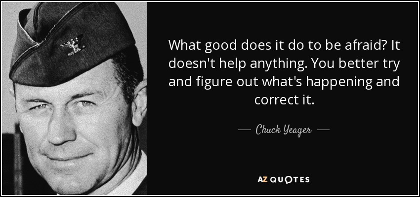 What good does it do to be afraid? It doesn't help anything. You better try and figure out what's happening and correct it. - Chuck Yeager