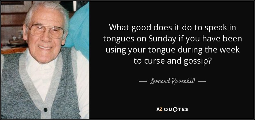 What good does it do to speak in tongues on Sunday if you have been using your tongue during the week to curse and gossip? - Leonard Ravenhill
