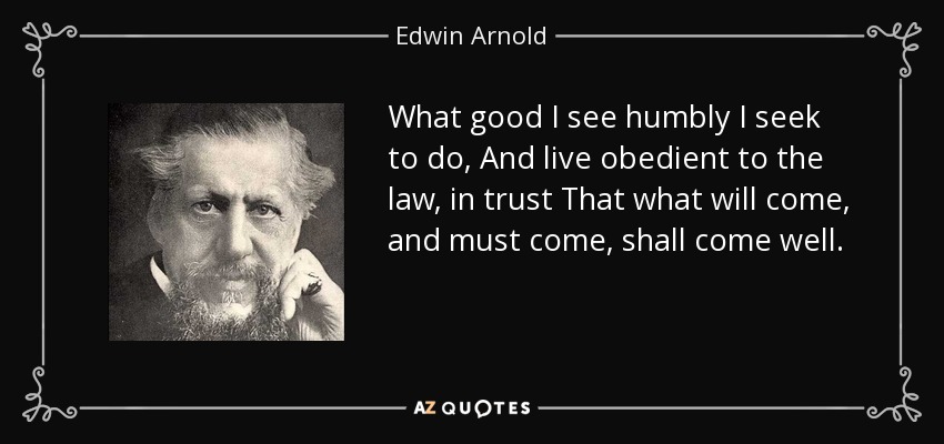 What good I see humbly I seek to do, And live obedient to the law, in trust That what will come, and must come, shall come well. - Edwin Arnold